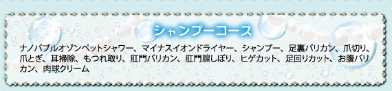 シャンプーコース：ナノバブルオゾンペットシャワー、マイナスイオンドライヤー、シャンプー、足裏バリカン、爪切り、爪とぎ、耳掃除、もつれ取り、肛門バリカン、肛門線しぼり、ヒゲカット、足回りカット、お腹バリカン、肉球クリーム